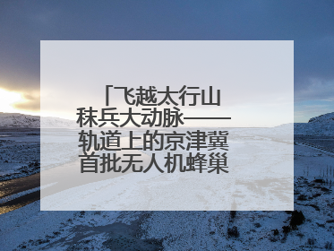 飞越太行山 秣兵大动脉——轨道上的京津冀首批无人机蜂巢投入汛期实战