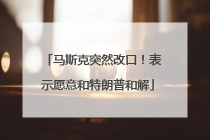 马斯克突然改口！表示愿意和特朗普和解