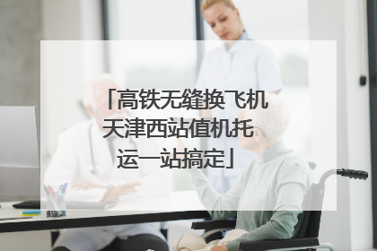 高铁无缝换飞机 天津西站值机托运一站搞定