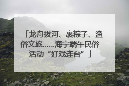 龙舟拔河、裹粽子、渔俗文旅……海宁端午民俗活动“好戏连台”
