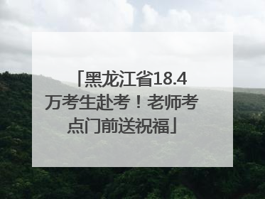 黑龙江省18.4万考生赴考！老师考点门前送祝福