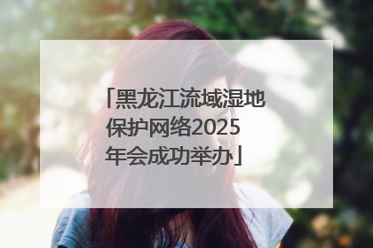 黑龙江流域湿地保护网络2025年会成功举办