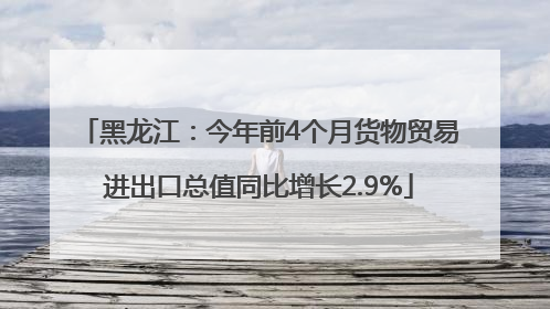 黑龙江：今年前4个月货物贸易进出口总值同比增长2.9%