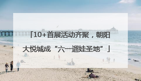 10+首展活动齐聚，朝阳大悦城成“六一遛娃圣地”