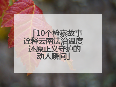10个检察故事诠释云南法治温度 还原正义守护的动人瞬间
