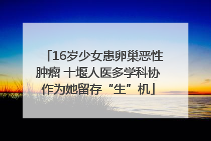 16岁少女患卵巢恶性肿瘤 十堰人医多学科协作为她留存“生”机
