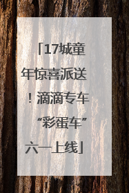 17城童年惊喜派送！滴滴专车“彩蛋车”六一上线