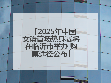 2025年中国女篮首场热身赛将在临沂市举办 购票途径公布