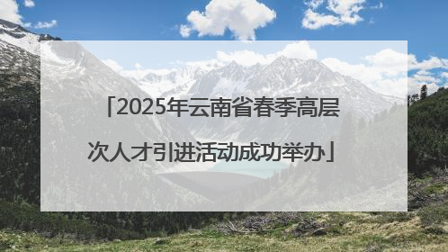 2025年云南省春季高层次人才引进活动成功举办