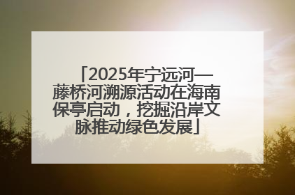 2025年宁远河—藤桥河溯源活动在海南保亭启动，挖掘沿岸文脉推动绿色发展