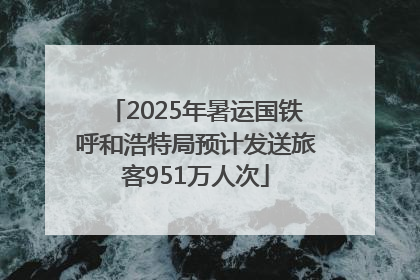 2025年暑运国铁呼和浩特局预计发送旅客951万人次