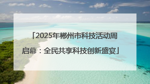 2025年郴州市科技活动周启幕：全民共享科技创新盛宴