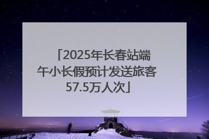 2025年长春站端午小长假预计发送旅客57.5万人次