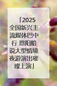 2025全国新兴主流媒体巴中行 恩阳船说大型情境夜游演出璀璨上演