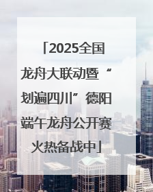 2025全国龙舟大联动暨“划遍四川”德阳端午龙舟公开赛火热备战中