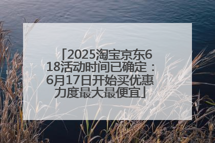 2025淘宝京东618活动时间已确定：6月17日开始买优惠力度最大最便宜