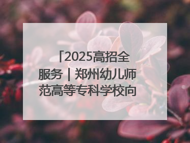 2025高招全服务｜郑州幼儿师范高等专科学校向“新”聚力向“优”提质 努力打造特色鲜明的高水平师范院校