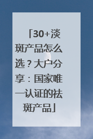 30+淡斑产品怎么选？大户分享：国家唯一认证的祛斑产品