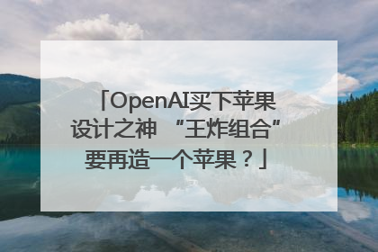 OpenAI买下苹果设计之神 “王炸组合”要再造一个苹果？